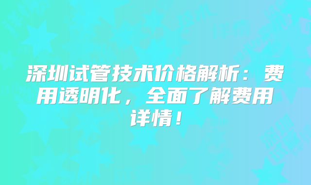 深圳试管技术价格解析:费用透明化,全面了解费用详情!