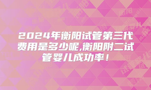 2024年衡阳试管第三代费用是多少呢,衡阳附二试管婴儿成功率!