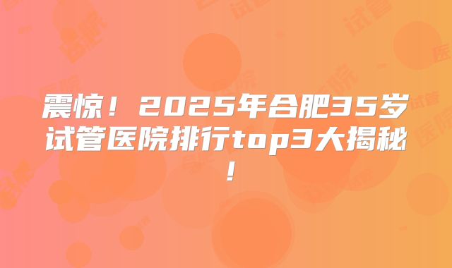 震惊！2025年合肥35岁试管医院排行top3大揭秘！