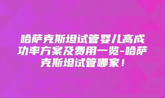 哈萨克斯坦试管婴儿高成功率方案及费用一览-哈萨克斯坦试管哪家！