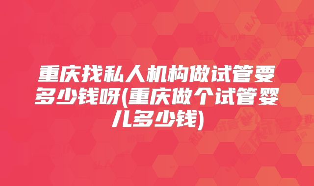 重庆找私人机构做试管要多少钱呀(重庆做个试管婴儿多少钱)