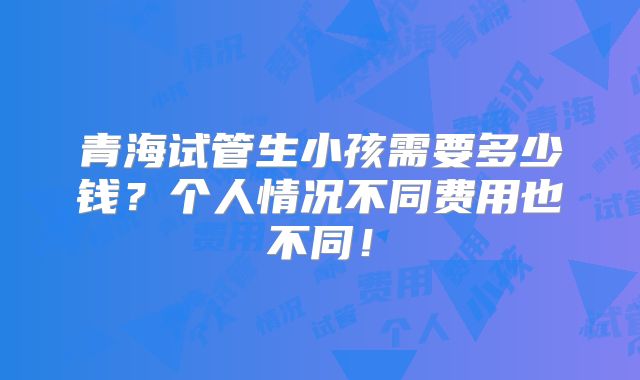 青海试管生小孩需要多少钱？个人情况不同费用也不同！