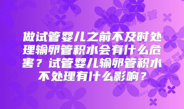 做试管婴儿之前不及时处理输卵管积水会有什么危害？试管婴儿输卵管积水不处理有什么影响？
