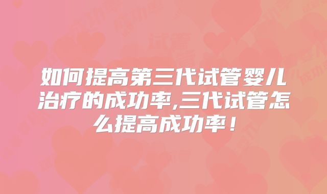 如何提高第三代试管婴儿治疗的成功率,三代试管怎么提高成功率!
