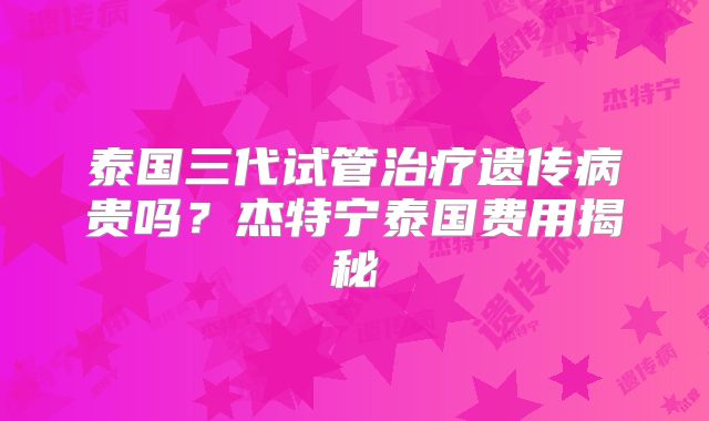 泰国三代试管治疗遗传病贵吗?杰特宁泰国费用揭秘