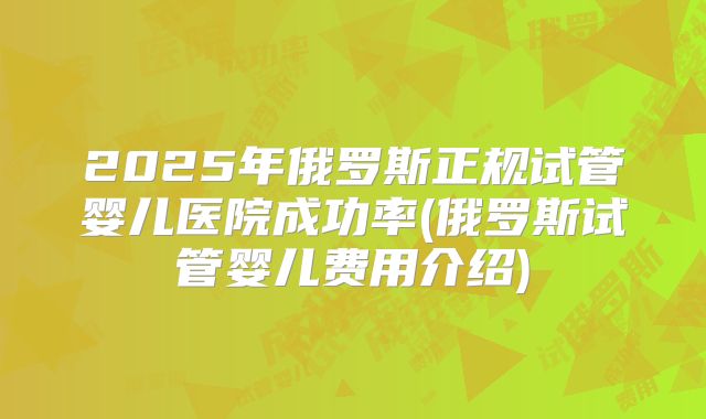 2025年俄罗斯正规试管婴儿医院成功率(俄罗斯试管婴儿费用介绍)