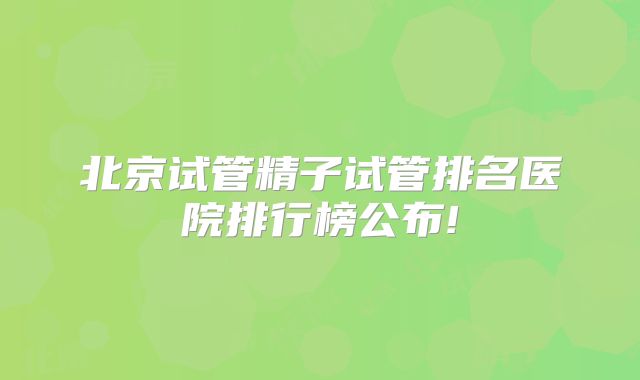北京试管精子试管排名医院排行榜公布!