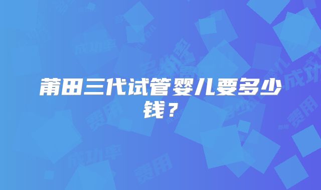 莆田三代试管婴儿要多少钱？