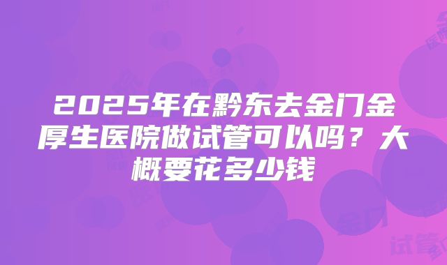 2025年在黔东去金门金厚生医院做试管可以吗?大概要花多少钱