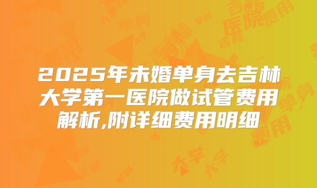 2025年未婚单身去吉林大学第一医院做试管费用解析,附详细费用明细