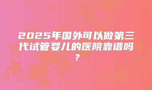 2025年国外可以做第三代试管婴儿的医院靠谱吗？