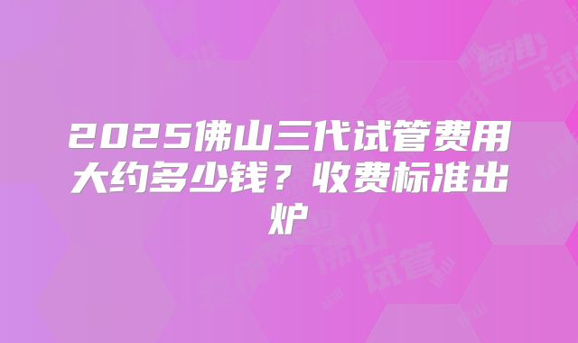 2025佛山三代试管费用大约多少钱？收费标准出炉