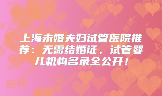 上海未婚夫妇试管医院推荐：无需结婚证，试管婴儿机构名录全公开！