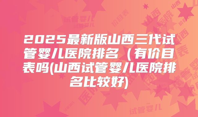 2025最新版山西三代试管婴儿医院排名（有价目表吗(山西试管婴儿医院排名比较好)