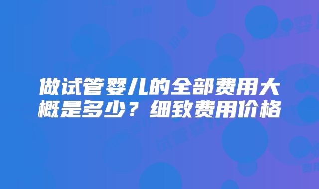 做试管婴儿的全部费用大概是多少？细致费用价格