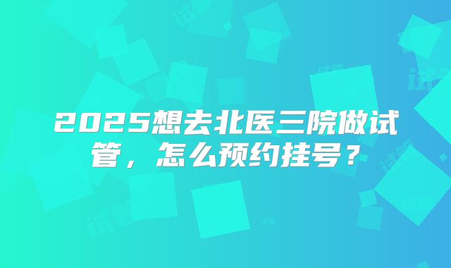 2025想去北医三院做试管，怎么预约挂号？
