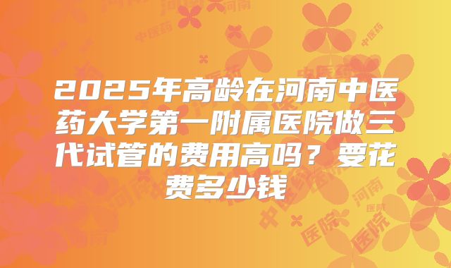 2025年高龄在河南中医药大学第一附属医院做三代试管的费用高吗？要花费多少钱