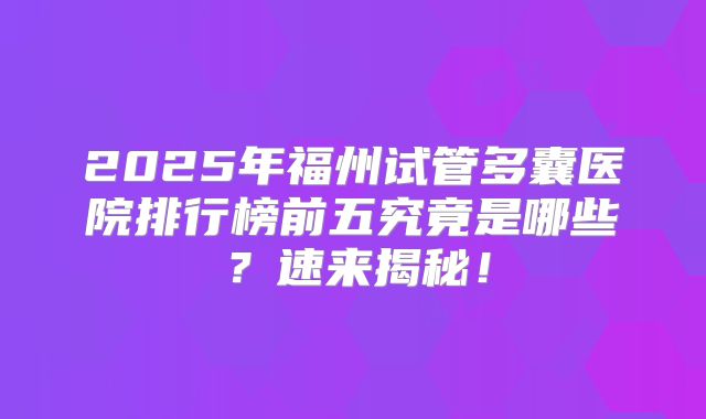 2025年福州试管多囊医院排行榜前五究竟是哪些？速来揭秘！