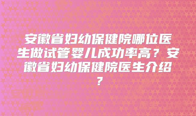 安徽省妇幼保健院哪位医生做试管婴儿成功率高？安徽省妇幼保健院医生介绍？