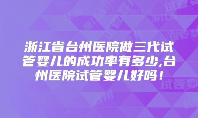 浙江省台州医院做三代试管婴儿的成功率有多少,台州医院试管婴儿好吗!