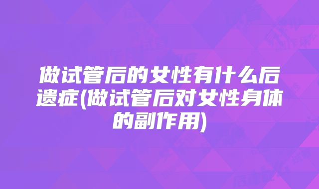 做试管后的女性有什么后遗症(做试管后对女性身体的副作用)