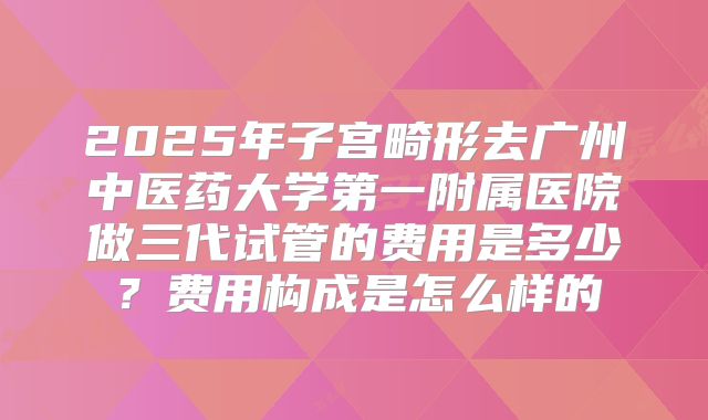 2025年子宫畸形去广州中医药大学第一附属医院做三代试管的费用是多少？费用构成是怎么样的