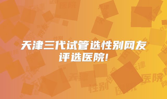 天津三代试管选性别网友评选医院!