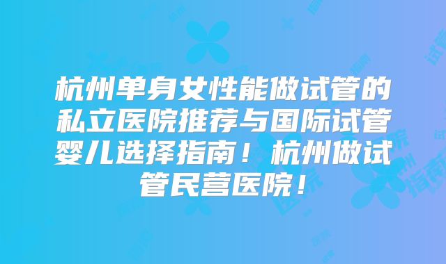 杭州单身女性能做试管的私立医院推荐与国际试管婴儿选择指南!杭州做试管民营医院!