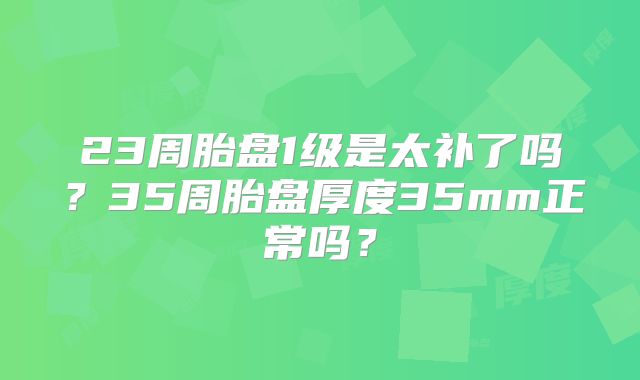 23周胎盘1级是太补了吗？35周胎盘厚度35mm正常吗？