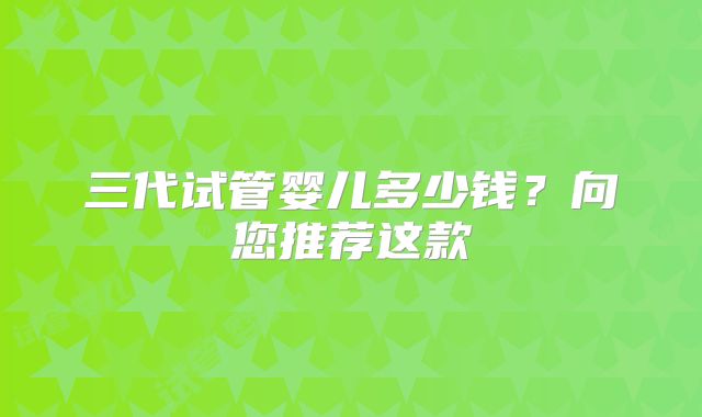 三代试管婴儿多少钱？向您推荐这款