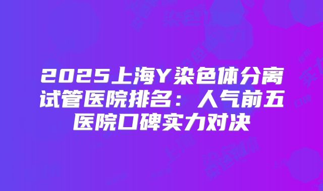 2025上海Y染色体分离试管医院排名:人气前五医院口碑实力对决