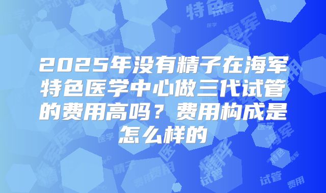 2025年没有精子在海军特色医学中心做三代试管的费用高吗？费用构成是怎么样的