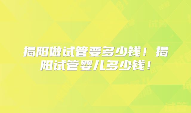 揭阳做试管要多少钱!揭阳试管婴儿多少钱!