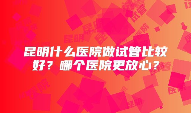 昆明什么医院做试管比较好？哪个医院更放心？