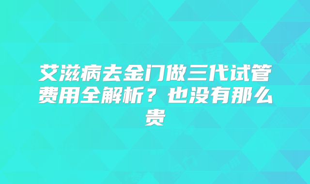 艾滋病去金门做三代试管费用全解析?也没有那么贵
