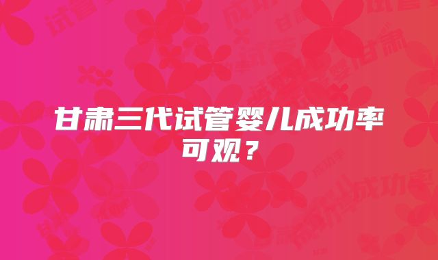 甘肃三代试管婴儿成功率可观?