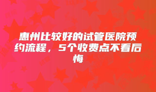 惠州比较好的试管医院预约流程，5个收费点不看后悔