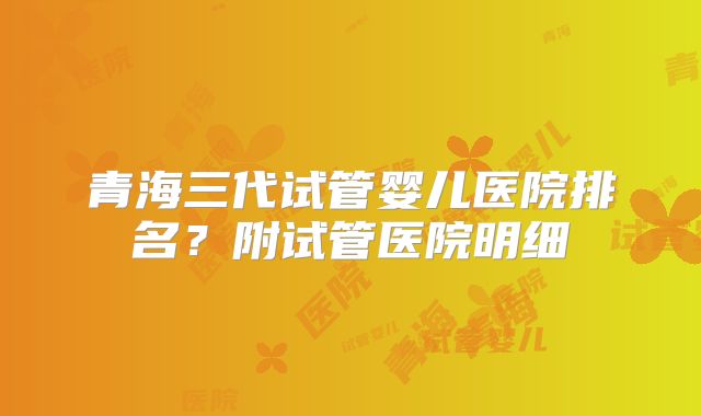青海三代试管婴儿医院排名？附试管医院明细