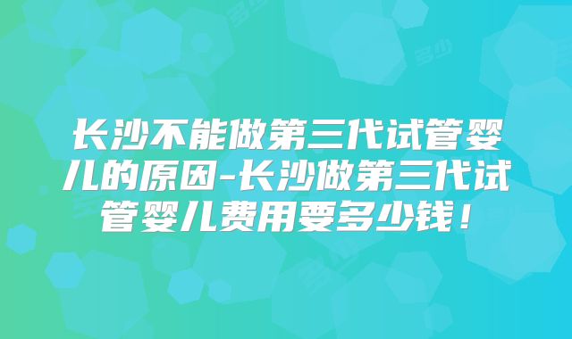 长沙不能做第三代试管婴儿的原因-长沙做第三代试管婴儿费用要多少钱!