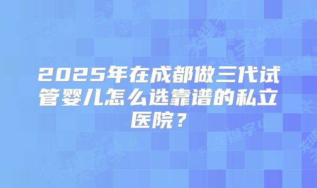 2025年在成都做三代试管婴儿怎么选靠谱的私立医院?