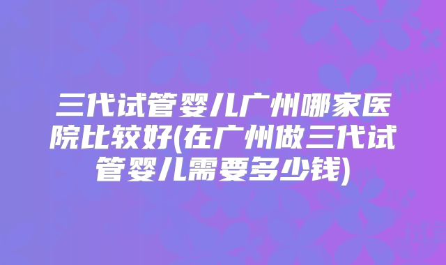 三代试管婴儿广州哪家医院比较好(在广州做三代试管婴儿需要多少钱)