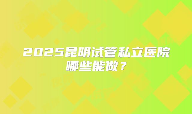 2025昆明试管私立医院哪些能做？