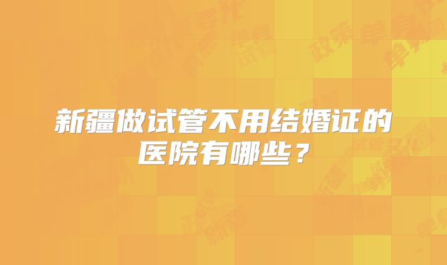 新疆做试管不用结婚证的医院有哪些?