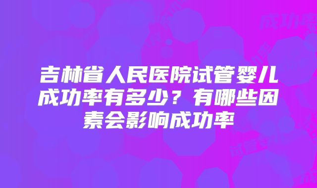 吉林省人民医院试管婴儿成功率有多少？有哪些因素会影响成功率
