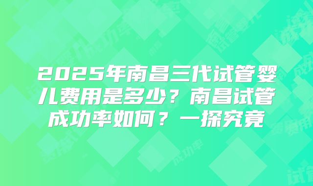 2025年南昌三代试管婴儿费用是多少？南昌试管成功率如何？一探究竟