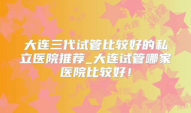 大连三代试管比较好的私立医院推荐_大连试管哪家医院比较好！