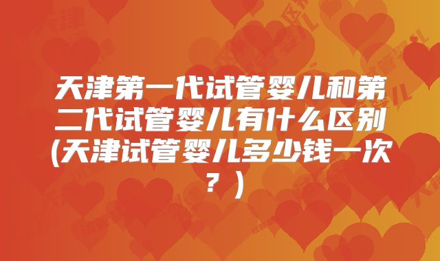 天津第一代试管婴儿和第二代试管婴儿有什么区别(天津试管婴儿多少钱一次？)