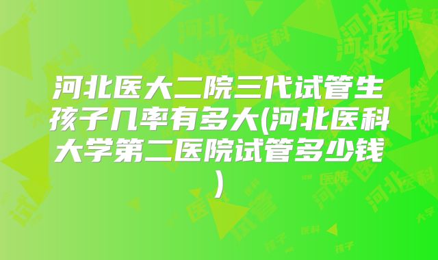 河北医大二院三代试管生孩子几率有多大(河北医科大学第二医院试管多少钱)