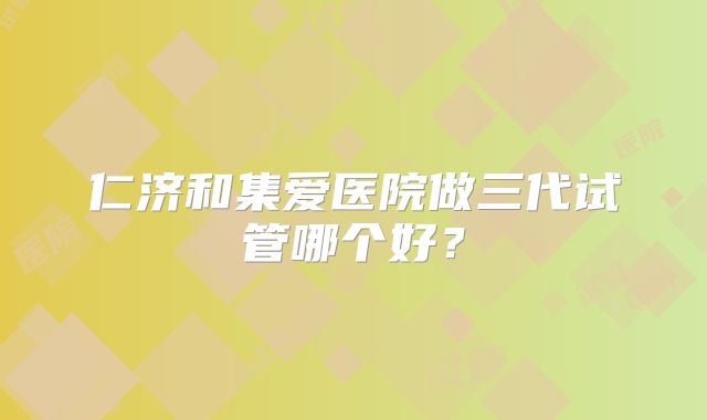 仁济和集爱医院做三代试管哪个好？