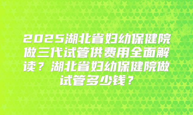 2025湖北省妇幼保健院做三代试管供费用全面解读?湖北省妇幼保健院做试管多少钱?